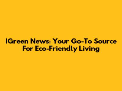 IGreen News: Your Go-To Source For Eco-Friendly Living
