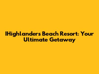 IHighlanders Beach Resort: Your Ultimate Getaway
