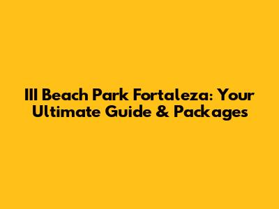 III Beach Park Fortaleza: Your Ultimate Guide & Packages