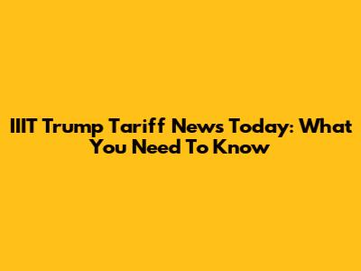 IIIT Trump Tariff News Today: What You Need To Know
