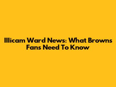 IIIicam Ward News: What Browns Fans Need To Know