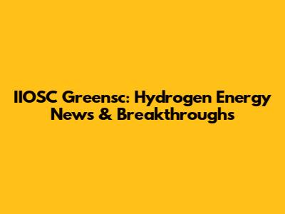 IIOSC Greensc: Hydrogen Energy News & Breakthroughs