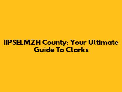 IIPSELMZH County: Your Ultimate Guide To Clark's