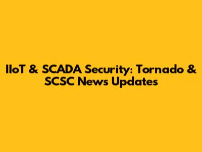 IIoT & SCADA Security: Tornado & SCSC News Updates