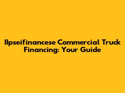 IIpseifinancese Commercial Truck Financing: Your Guide