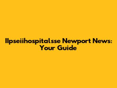 IIpseiihospitalsse Newport News: Your Guide
