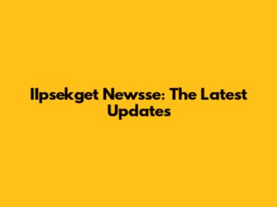 IIpsekget Newsse: The Latest Updates
