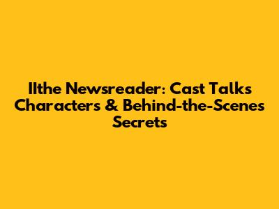 IIthe Newsreader: Cast Talks Characters & Behind-the-Scenes Secrets