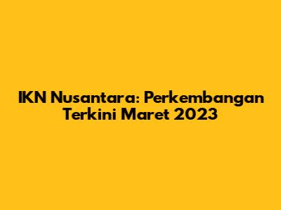 IKN Nusantara: Perkembangan Terkini Maret 2023