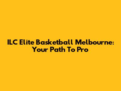 ILC Elite Basketball Melbourne: Your Path To Pro