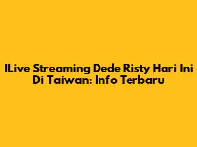 ILive Streaming Dede Risty Hari Ini Di Taiwan: Info Terbaru