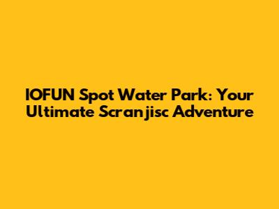 IOFUN Spot Water Park: Your Ultimate Scranjisc Adventure