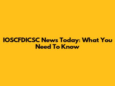 IOSCFDICSC News Today: What You Need To Know