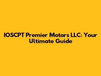 IOSCPT Premier Motors LLC: Your Ultimate Guide