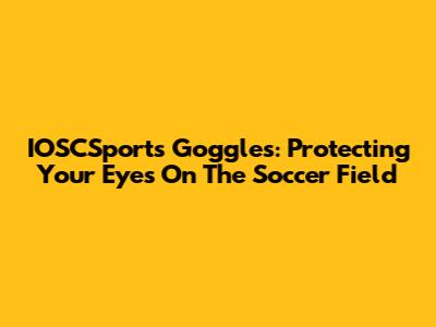 IOSCSports Goggles: Protecting Your Eyes On The Soccer Field