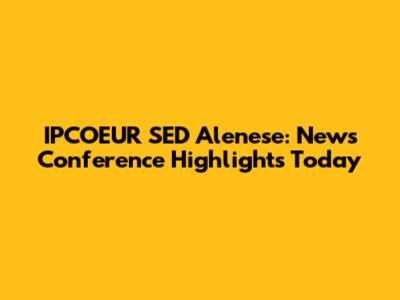 IPCOEUR SED Alenese: News Conference Highlights Today