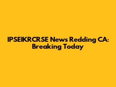 IPSEIKRCRSE News Redding CA: Breaking Today