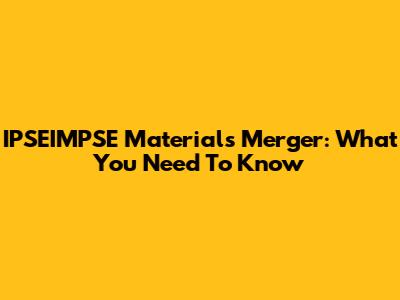 IPSEIMPSE Materials Merger: What You Need To Know