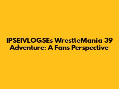 IPSEIVLOGSE's WrestleMania 39 Adventure: A Fan's Perspective