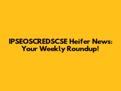 IPSEOSCREDSCSE Heifer News: Your Weekly Roundup!