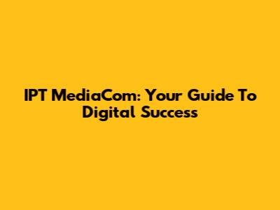 IPT MediaCom: Your Guide To Digital Success