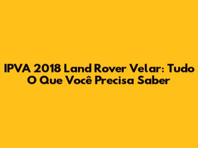 IPVA 2018 Land Rover Velar: Tudo O Que Você Precisa Saber