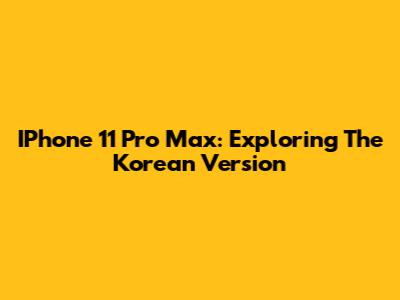 IPhone 11 Pro Max: Exploring The Korean Version
