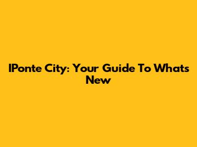 IPonte City: Your Guide To What's New