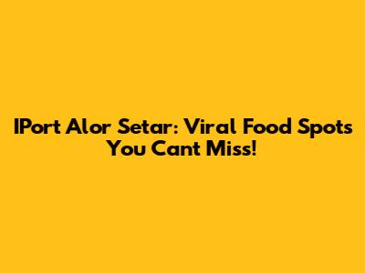IPort Alor Setar: Viral Food Spots You Can't Miss!