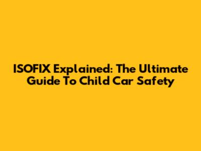 ISOFIX Explained: The Ultimate Guide To Child Car Safety