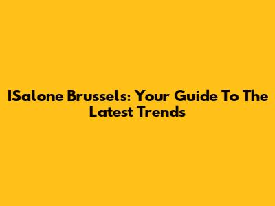 ISalone Brussels: Your Guide To The Latest Trends