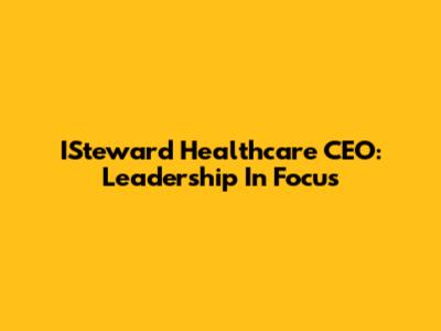 ISteward Healthcare CEO: Leadership In Focus