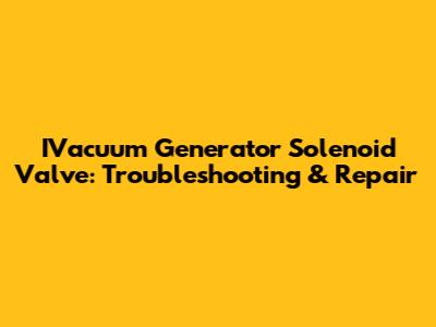 IVacuum Generator Solenoid Valve: Troubleshooting & Repair
