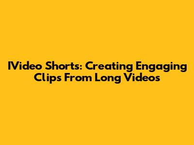IVideo Shorts: Creating Engaging Clips From Long Videos
