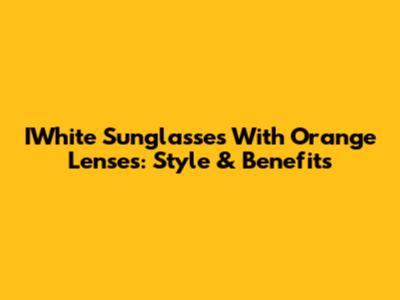 IWhite Sunglasses With Orange Lenses: Style & Benefits