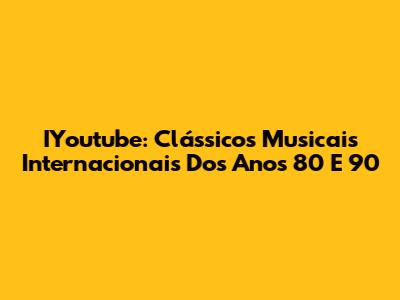 IYoutube: Clássicos Musicais Internacionais Dos Anos 80 E 90
