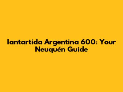 Iantartida Argentina 600: Your Neuquén Guide