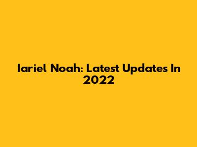 Iariel Noah: Latest Updates In 2022