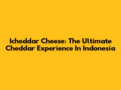 Icheddar Cheese: The Ultimate Cheddar Experience In Indonesia