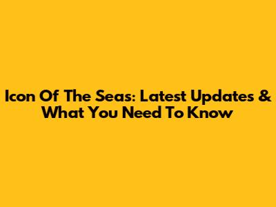 Icon Of The Seas: Latest Updates & What You Need To Know