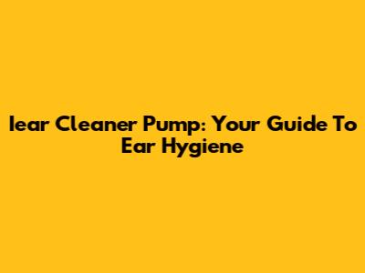 Iear Cleaner Pump: Your Guide To Ear Hygiene
