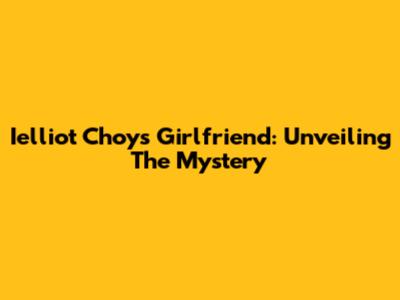 Ielliot Choy's Girlfriend: Unveiling The Mystery