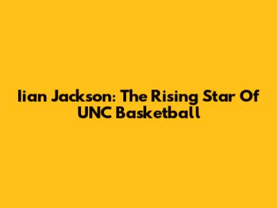 Iian Jackson: The Rising Star Of UNC Basketball