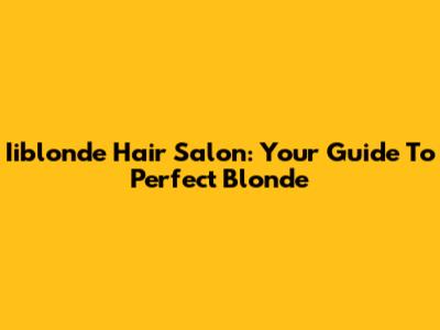 Iiblonde Hair Salon: Your Guide To Perfect Blonde