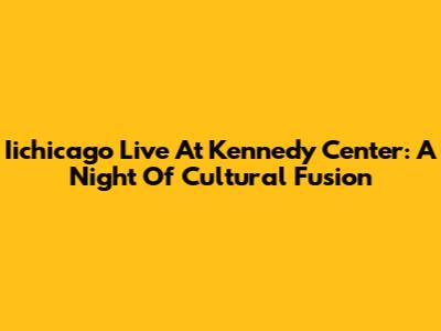 Iichicago Live At Kennedy Center: A Night Of Cultural Fusion