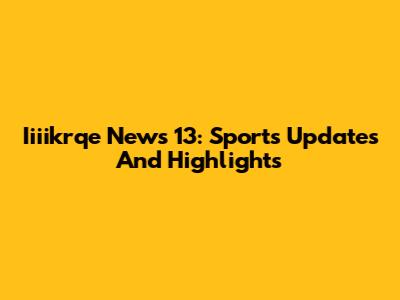 Iiiikrqe News 13: Sports Updates And Highlights