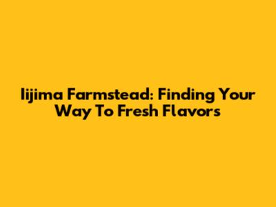 Iijima Farmstead: Finding Your Way To Fresh Flavors