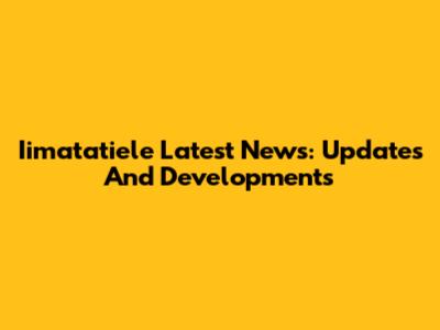 Iimatatiele Latest News: Updates And Developments