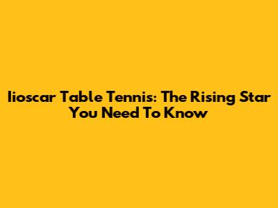 Iioscar Table Tennis: The Rising Star You Need To Know