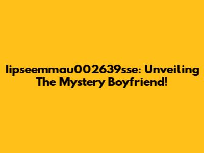 Iipseemmau002639sse: Unveiling The Mystery Boyfriend!